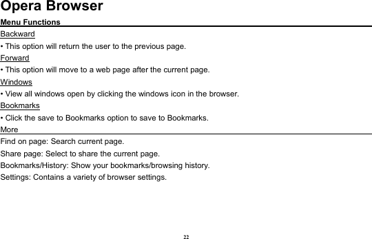 22Opera BrowserMenu FunctionsBackward• This option will return the user to the previous page.Forward• This option will move to a web page after the current page.Windows• View all windows open by clicking the windows icon in the browser.Bookmarks• Click the save to Bookmarks option to save to Bookmarks.MoreFind on page: Search current page.Share page: Select to share the current page.Bookmarks/History: Show your bookmarks/browsing history.Settings: Contains a variety of browser settings.