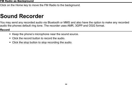 32FM Radio as BackgroundClick on the Home key to move the FM Radio to the background.Sound RecorderYou may send any recorded audio via Bluetooth or MMS and also have the option to make any recordedaudio the phones default ring tone. The recorder uses AMR, 3GPP and OGG format.RecordKeep the phone’s microphone near the sound source.Click the record button to record the audio.Click the stop button to stop recording the audio.