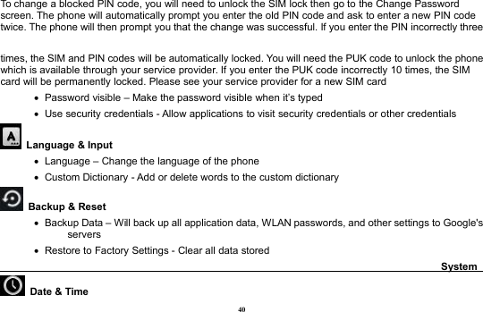 40To change a blocked PIN code, you will need to unlock the SIM lock then go to the Change Passwordscreen. The phone will automatically prompt you enter the old PIN code and ask to enter a new PIN codetwice. The phone will then prompt you that the change was successful. If you enter the PIN incorrectly threetimes, the SIM and PIN codes will be automatically locked. You will need the PUK code to unlock the phonewhich is available through your service provider. If you enter the PUK code incorrectly 10 times, the SIMcard will be permanently locked. Please see your service provider for a new SIM cardPassword visible – Make the password visible when it’s typedUse security credentials - Allow applications to visit security credentials or other credentialsLanguage &amp; InputLanguage – Change the language of the phoneCustom Dictionary - Add or delete words to the custom dictionaryBackup &amp; ResetBackup Data – Will back up all application data, WLAN passwords, and other settings to Google&apos;sserversRestore to Factory Settings - Clear all data storedSystemDate &amp; Time
