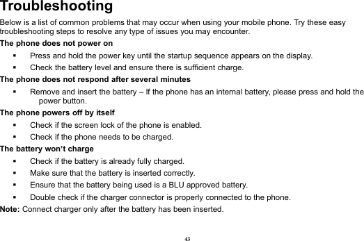 43TroubleshootingBelow is a list of common problems that may occur when using your mobile phone. Try these easytroubleshooting steps to resolve any type of issues you may encounter.The phone does not power onPress and hold the power key until the startup sequence appears on the display.Check the battery level and ensure there is sufficient charge.The phone does not respond after several minutesRemove and insert the battery – If the phone has an internal battery, please press and hold thepower button.The phone powers off by itselfCheck if the screen lock of the phone is enabled.Check if the phone needs to be charged.The battery won’t chargeCheck if the battery is already fully charged.Make sure that the battery is inserted correctly.Ensure that the battery being used is a BLU approved battery.Double check if the charger connector is properly connected to the phone.Note: Connect charger only after the battery has been inserted.