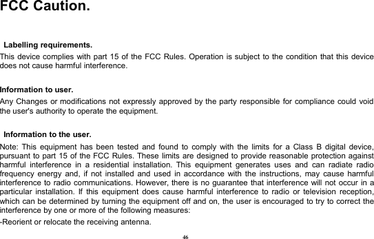 46FCC Caution.Labelling requirements.This device complies with part 15 of the FCC Rules. Operation is subject to the condition that this devicedoes not cause harmful interference.Information to user.Any Changes or modifications not expressly approved by the party responsible for compliance could voidthe user&apos;s authority to operate the equipment.Information to the user.Note: This equipment has been tested and found to comply with the limits for a Class B digital device,pursuant to part 15 of the FCC Rules. These limits are designed to provide reasonable protection againstharmful interference in a residential installation. This equipment generates uses and can radiate radiofrequency energy and, if not installed and used in accordance with the instructions, may cause harmfulinterference to radio communications. However, there is no guarantee that interference will not occur in aparticular installation. If this equipment does cause harmful interference to radio or television reception,which can be determined by turning the equipment off and on, the user is encouraged to try to correct theinterference by one or more of the following measures:-Reorient or relocate the receiving antenna.