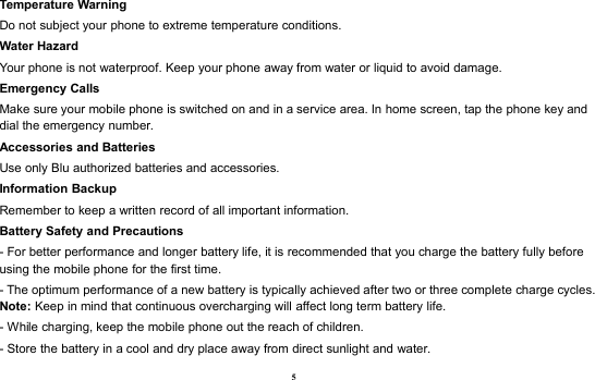 5Temperature WarningDo not subject your phone to extreme temperature conditions.Water HazardYour phone is not waterproof. Keep your phone away from water or liquid to avoid damage.Emergency CallsMake sure your mobile phone is switched on and in a service area. In home screen, tap the phone key anddial the emergency number.Accessories and BatteriesUse only Blu authorized batteries and accessories.Information BackupRemember to keep a written record of all important information.Battery Safety and Precautions- For better performance and longer battery life, it is recommended that you charge the battery fully beforeusing the mobile phone for the first time.- The optimum performance of a new battery is typically achieved after two or three complete charge cycles.Note: Keep in mind that continuous overcharging will affect long term battery life.- While charging, keep the mobile phone out the reach of children.- Store the battery in a cool and dry place away from direct sunlight and water.
