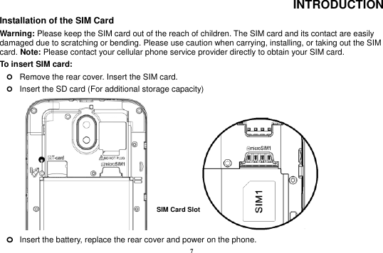 7 INTRODUCTION Installation of the SIM Card                                                                            Warning: Please keep the SIM card out of the reach of children. The SIM card and its contact are easily damaged due to scratching or bending. Please use caution when carrying, installing, or taking out the SIM card. Note: Please contact your cellular phone service provider directly to obtain your SIM card. To insert SIM card:    Remove the rear cover. Insert the SIM card.    Insert the SD card (For additional storage capacity)                o Insert the battery, replace the rear cover and power on the phone. SIM Card Slot   