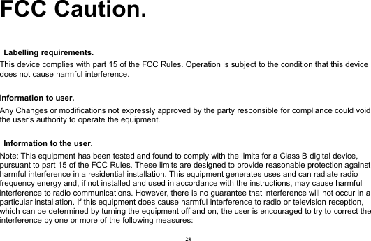 28FCC Caution.Labelling requirements.This device complies with part 15 of the FCC Rules. Operation is subject to the condition that this devicedoes not cause harmful interference.Information to user.Any Changes or modifications not expressly approved by the party responsible for compliance could voidthe user&apos;s authority to operate the equipment.Information to the user.Note: This equipment has been tested and found to comply with the limits for a Class B digital device,pursuant to part 15 of the FCC Rules. These limits are designed to provide reasonable protection againstharmful interference in a residential installation. This equipment generates uses and can radiate radiofrequency energy and, if not installed and used in accordance with the instructions, may cause harmfulinterference to radio communications. However, there is no guarantee that interference will not occur in aparticular installation. If this equipment does cause harmful interference to radio or television reception,which can be determined by turning the equipment off and on, the user is encouraged to try to correct theinterference by one or more of the following measures: