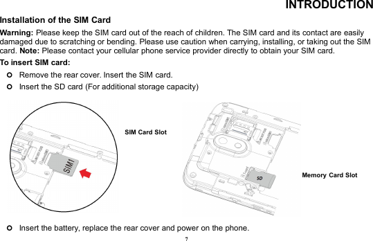7INTRODUCTIONInstallation of the SIM CardWarning: Please keep the SIM card out of the reach of children. The SIM card and its contact are easilydamaged due to scratching or bending. Please use caution when carrying, installing, or taking out the SIMcard. Note: Please contact your cellular phone service provider directly to obtain your SIM card.To insert SIM card:Remove the rear cover. Insert the SIM card.Insert the SD card (For additional storage capacity)Insert the battery, replace the rear cover and power on the phone.Memory Card SlotSIM Card Slot