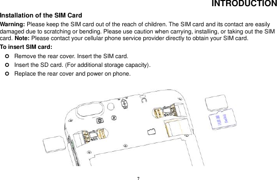 7 INTRODUCTION Installation of the SIM Card                                                                            Warning: Please keep the SIM card out of the reach of children. The SIM card and its contact are easily damaged due to scratching or bending. Please use caution when carrying, installing, or taking out the SIM card. Note: Please contact your cellular phone service provider directly to obtain your SIM card. To insert SIM card:    Remove the rear cover. Insert the SIM card.  Insert the SD card. (For additional storage capacity).  Replace the rear cover and power on phone.                          