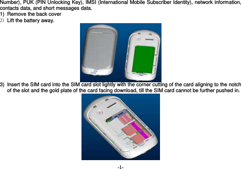  -1- Number), PUK (PIN Unlocking Key), IMSI (International Mobile Subscriber Identity), network information, contacts data, and short messages data. 1)  Remove the back cover   2) Lift the battery away.  3)  Insert the SIM card into the SIM card slot lightly with the corner cutting of the card aligning to the notch of the slot and the gold plate of the card facing download, till the SIM card cannot be further pushed in.                                      