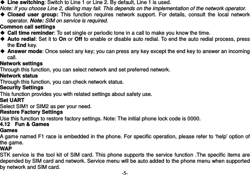  -5-  Line switching: Switch to Line 1 or Line 2. By default, Line 1 is used. Note: If you choose Line 2, dialing may fail. This depends on the implementation of the network operator.  Closed user group: This function requires network support. For details, consult the local network operator. Note: SIM on service is required. Common call settings  Call time reminder: To set single or periodic tone in a call to make you know the time.  Auto redial: Set it to On or Off to enable or disable auto redial. To end the auto redial process, press the End key.  Answer mode: Once select any key; you can press any key except the end key to answer an incoming call. Network settings Through this function, you can select network and set preferred network. Network status Through this function, you can check network status. Security Settings This function provides you with related settings about safety use. Set UART Select SIM1 or SIM2 as per your need. Restore Factory Settings Use this function to restore factory settings. Note: The initial phone lock code is 0000.   4.12  Fun &amp; Games Games  A game named F1 race is embedded in the phone. For specific operation, please refer to ‘help’ option of the game. WAP STK service is the tool kit of SIM card. This phone supports the service function .The specific items are depended by SIM card and network. Service menu will be auto added to the phone menu when supported by network and SIM card. 