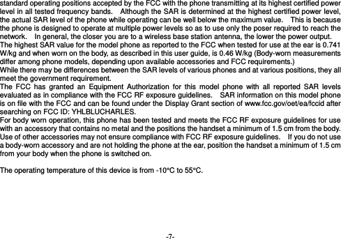  -7- standard operating positions accepted by the FCC with the phone transmitting at its highest certified power level in all tested frequency bands.   Although the SAR is determined at the highest certified power level, the actual SAR level of the phone while operating can be well below the maximum value.    This is because the phone is designed to operate at multiple power levels so as to use only the poser required to reach the network.    In general, the closer you are to a wireless base station antenna, the lower the power output. The highest SAR value for the model phone as reported to the FCC when tested for use at the ear is 0.741 W/kg and when worn on the body, as described in this user guide, is 0.46 W/kg (Body-worn measurements differ among phone models, depending upon available accessories and FCC requirements.) While there may be differences between the SAR levels of various phones and at various positions, they all meet the government requirement. The FCC has granted an Equipment Authorization for this model phone with all reported SAR levels evaluated as in compliance with the FCC RF exposure guidelines.    SAR information on this model phone is on file with the FCC and can be found under the Display Grant section of www.fcc.gov/oet/ea/fccid after searching on FCC ID: YHLBLUCHARLES. For body worn operation, this phone has been tested and meets the FCC RF exposure guidelines for use with an accessory that contains no metal and the positions the handset a minimum of 1.5 cm from the body.   Use of other accessories may not ensure compliance with FCC RF exposure guidelines.    If you do not use a body-worn accessory and are not holding the phone at the ear, position the handset a minimum of 1.5 cm from your body when the phone is switched on.  The operating temperature of this device is from -10°C to 55°C.  
