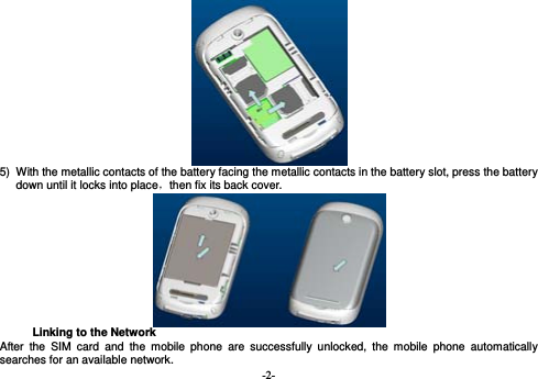  -2-                                        5)  With the metallic contacts of the battery facing the metallic contacts in the battery slot, press the battery down until it locks into place，then fix its back cover.  Linking to the Network After the SIM card and the mobile phone are successfully unlocked, the mobile phone automatically searches for an available network. 