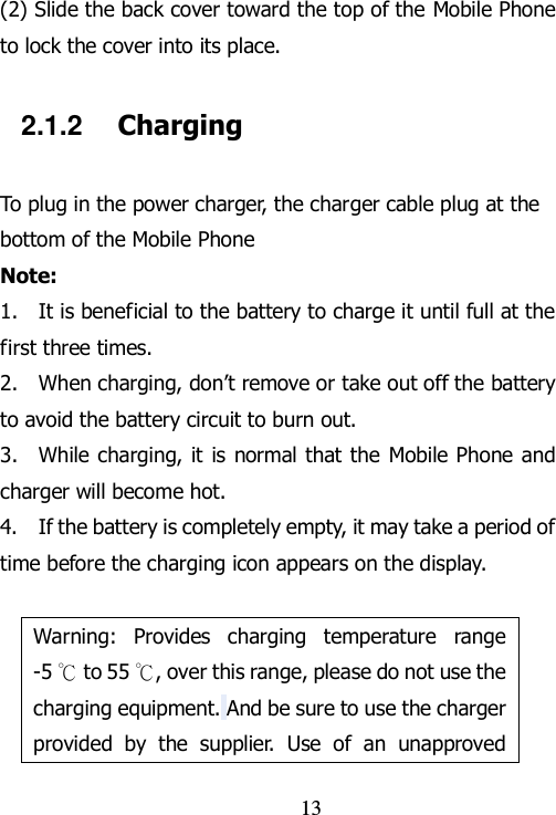                                13 (2) Slide the back cover toward the top of the Mobile Phone to lock the cover into its place. 2.1.2    Charging To plug in the power charger, the charger cable plug at the bottom of the Mobile Phone Note:   1.    It is beneficial to the battery to charge it until full at the first three times. 2.    When charging, don‟t remove or take out off the battery to avoid the battery circuit to burn out. 3.    While charging, it  is normal that the  Mobile Phone and charger will become hot.   4.    If the battery is completely empty, it may take a period of time before the charging icon appears on the display.  Warning:  Provides  charging  temperature  range -5 ℃ to 55 ℃, over this range, please do not use the charging equipment. And be sure to use the charger provided  by  the  supplier.  Use  of  an  unapproved 