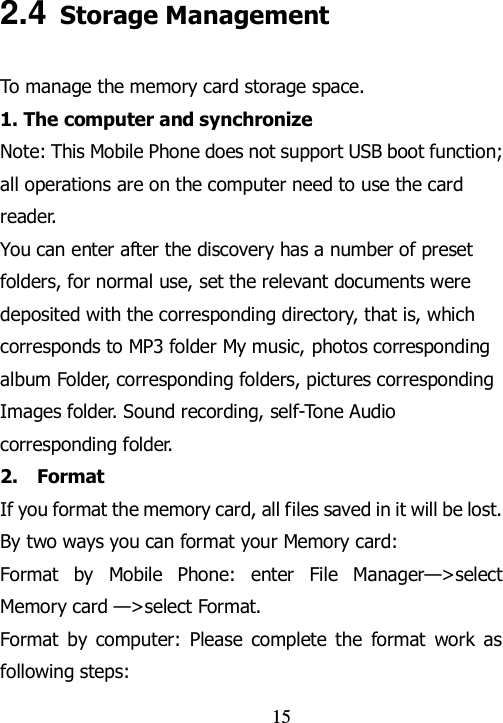                                15 2.4 Storage Management To manage the memory card storage space. 1. The computer and synchronize Note: This Mobile Phone does not support USB boot function; all operations are on the computer need to use the card reader. You can enter after the discovery has a number of preset folders, for normal use, set the relevant documents were deposited with the corresponding directory, that is, which corresponds to MP3 folder My music, photos corresponding album Folder, corresponding folders, pictures corresponding Images folder. Sound recording, self-Tone Audio corresponding folder. 2.    Format   If you format the memory card, all files saved in it will be lost. By two ways you can format your Memory card:   Format  by  Mobile  Phone:  enter  File  Manager—&gt;select Memory card —&gt;select Format.   Format  by computer:  Please  complete the  format  work  as following steps:   