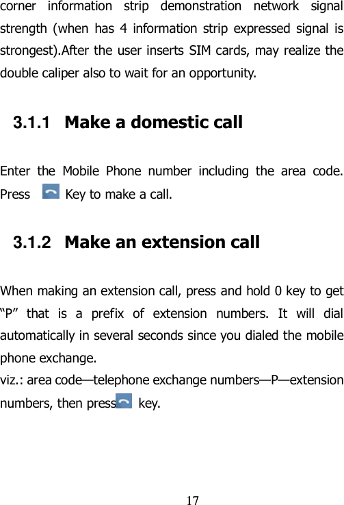                                17 corner  information  strip  demonstration  network  signal strength  (when  has  4  information strip  expressed  signal is strongest).After the user inserts SIM cards, may realize the double caliper also to wait for an opportunity. 3.1.1  Make a domestic call Enter  the  Mobile  Phone  number  including  the  area  code. Press    Key to make a call.   3.1.2  Make an extension call When making an extension call, press and hold 0 key to get “P”  that  is  a  prefix  of  extension  numbers.  It  will  dial automatically in several seconds since you dialed the mobile phone exchange.   viz.: area code—telephone exchange numbers—P—extension numbers, then press   key.   