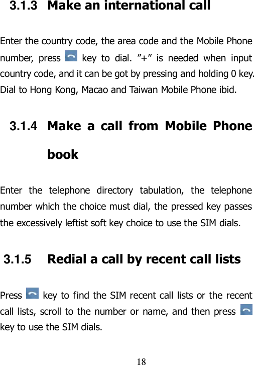                                18 3.1.3  Make an international call Enter the country code, the area code and the Mobile Phone number,  press    key  to  dial.  ”+”  is  needed  when  input country code, and it can be got by pressing and holding 0 key. Dial to Hong Kong, Macao and Taiwan Mobile Phone ibid. 3.1.4  Make  a  call  from  Mobile  Phone book Enter  the  telephone  directory  tabulation,  the  telephone number which the choice must dial, the pressed key passes the excessively leftist soft key choice to use the SIM dials. 3.1.5  Redial a call by recent call lists Press    key to find the SIM recent call lists or the recent call lists, scroll to the number or name, and then  press   key to use the SIM dials. 