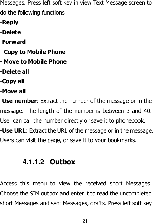                                21 Messages. Press left soft key in view Text Message screen to do the following functions -Reply -Delete -Forward - Copy to Mobile Phone - Move to Mobile Phone -Delete all -Copy all -Move all -Use number: Extract the number of the message or in the message.  The  length of the  number  is  between  3 and 40. User can call the number directly or save it to phonebook.   -Use URL: Extract the URL of the message or in the message. Users can visit the page, or save it to your bookmarks.     4.1.1.2  Outbox Access  this  menu  to  view  the  received  short  Messages. Choose the SIM outbox and enter it to read the uncompleted short Messages and sent Messages, drafts. Press left soft key 