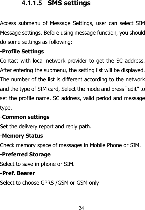                                24 4.1.1.5  SMS settings Access submenu of  Message  Settings,  user  can  select  SIM Message settings. Before using message function, you should do some settings as following: -Profile Settings Contact with local network provider to get the SC address. After entering the submenu, the setting list will be displayed. The number of the list is different according to the network and the type of SIM card, Select the mode and press “edit” to set the profile name, SC address, valid period and message type. -Common settings Set the delivery report and reply path. -Memory Status Check memory space of messages in Mobile Phone or SIM. -Preferred Storage Select to save in phone or SIM. -Pref. Bearer   Select to choose GPRS /GSM or GSM only 