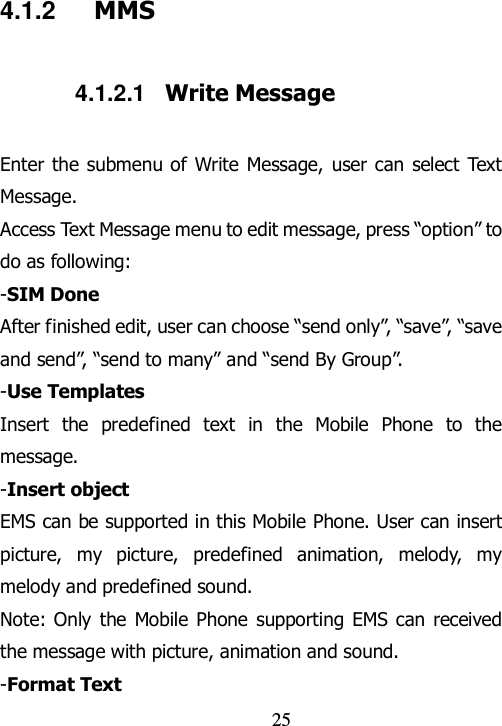                                25 4.1.2  MMS 4.1.2.1  Write Message Enter the  submenu of Write Message, user can select Text Message. Access Text Message menu to edit message, press “option” to do as following: -SIM Done After finished edit, user can choose “send only”, “save”, “save and send”, “send to many” and “send By Group”.   -Use Templates Insert  the  predefined  text  in  the  Mobile  Phone  to  the message. -Insert object EMS can be supported in this Mobile Phone. User can insert picture,  my  picture,  predefined  animation,  melody,  my melody and predefined sound. Note: Only  the  Mobile Phone  supporting  EMS can received the message with picture, animation and sound. -Format Text 