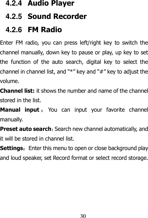                                30 4.2.4  Audio Player   4.2.5  Sound Recorder 4.2.6  FM Radio Enter  FM  radio,  you can  press  left/right  key  to  switch  the channel manually, down key to pause or play, up key to set the  function  of  the  auto  search,  digital  key  to  select  the channel in channel list, and “*” key and “#” key to adjust the volume.   Channel list: it shows the number and name of the channel stored in the list. Manual  input ：You  can  input  your  favorite  channel manually. Preset auto search：Search new channel automatically, and it will be stored in channel list. Settings：Enter this menu to open or close background play and loud speaker, set Record format or select record storage. 