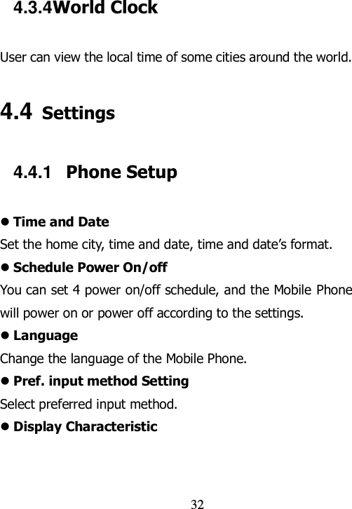                                32 4.3.4 World Clock User can view the local time of some cities around the world. 4.4 Settings 4.4.1  Phone Setup  Time and Date Set the home city, time and date, time and date‟s format.    Schedule Power On/off You can set 4 power on/off schedule, and the Mobile Phone will power on or power off according to the settings.  Language Change the language of the Mobile Phone.  Pref. input method Setting Select preferred input method.  Display Characteristic 