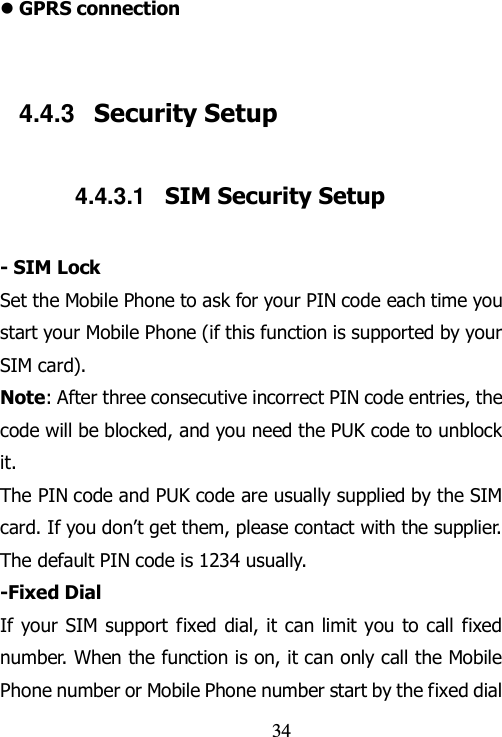                                34  GPRS connection  4.4.3  Security Setup 4.4.3.1  SIM Security Setup - SIM Lock Set the Mobile Phone to ask for your PIN code each time you start your Mobile Phone (if this function is supported by your SIM card). Note: After three consecutive incorrect PIN code entries, the code will be blocked, and you need the PUK code to unblock it. The PIN code and PUK code are usually supplied by the SIM card. If you don‟t get them, please contact with the supplier. The default PIN code is 1234 usually.   -Fixed Dial If your SIM support fixed dial, it can limit you to call fixed number. When the function is on, it can only call the Mobile Phone number or Mobile Phone number start by the fixed dial 