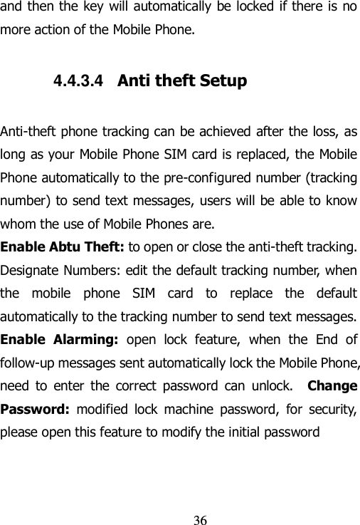                                36 and then the key will automatically be locked if there is no more action of the Mobile Phone. 4.4.3.4  Anti theft Setup Anti-theft phone tracking can be achieved after the loss, as long as your Mobile Phone SIM card is replaced, the Mobile Phone automatically to the pre-configured number (tracking number) to send text messages, users will be able to know whom the use of Mobile Phones are. Enable Abtu Theft: to open or close the anti-theft tracking.   Designate Numbers: edit the default tracking number, when the  mobile  phone  SIM  card  to  replace  the  default automatically to the tracking number to send text messages.   Enable  Alarming: open  lock  feature,  when  the  End  of follow-up messages sent automatically lock the Mobile Phone, need  to  enter  the  correct  password  can  unlock.    Change Password:  modified  lock  machine  password,  for  security, please open this feature to modify the initial password   