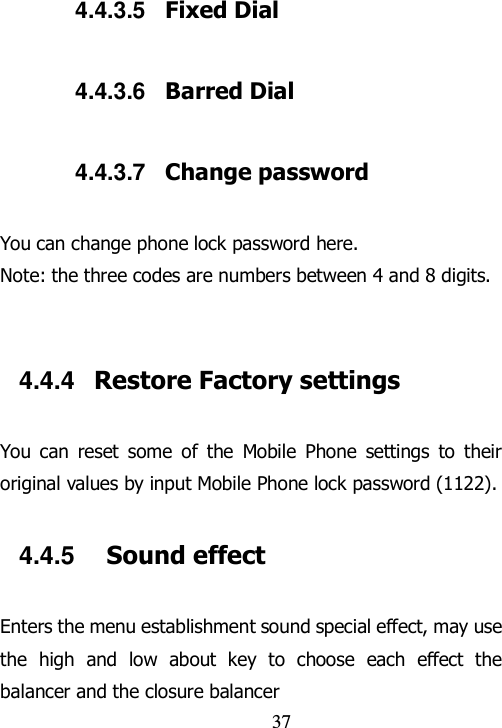                               37 4.4.3.5  Fixed Dial 4.4.3.6  Barred Dial 4.4.3.7  Change password You can change phone lock password here. Note: the three codes are numbers between 4 and 8 digits.  4.4.4  Restore Factory settings You  can  reset  some  of  the  Mobile  Phone  settings  to  their original values by input Mobile Phone lock password (1122). 4.4.5    Sound effect Enters the menu establishment sound special effect, may use the  high  and  low  about  key  to  choose  each  effect  the balancer and the closure balancer 