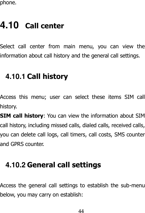                                44 phone. 4.10  Call center Select  call  center  from  main  menu,  you  can  view  the information about call history and the general call settings. 4.10.1 Call history Access  this  menu;  user  can  select  these  items  SIM  call history. SIM call history: You can view the information about SIM call history, including missed calls, dialed calls, received calls, you can delete call logs, call timers, call costs, SMS counter and GPRS counter. 4.10.2 General call settings Access the  general  call  settings to  establish  the  sub-menu below, you may carry on establish: 