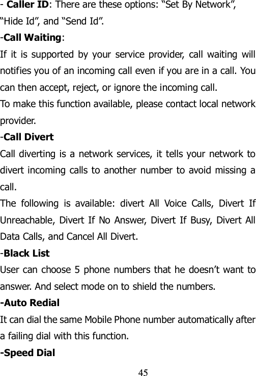                                45 - Caller ID: There are these options: “Set By Network”, “Hide Id”, and “Send Id”. -Call Waiting: If  it  is supported by your  service provider,  call waiting  will notifies you of an incoming call even if you are in a call. You can then accept, reject, or ignore the incoming call. To make this function available, please contact local network provider. -Call Divert Call diverting is a network services, it tells your network to divert incoming calls to another number to avoid missing  a call. The  following  is  available:  divert  All  Voice  Calls,  Divert  If Unreachable, Divert If No  Answer, Divert If Busy, Divert All Data Calls, and Cancel All Divert. -Black List User can choose 5 phone numbers that he doesn‟t want to answer. And select mode on to shield the numbers. -Auto Redial It can dial the same Mobile Phone number automatically after a failing dial with this function. -Speed Dial 