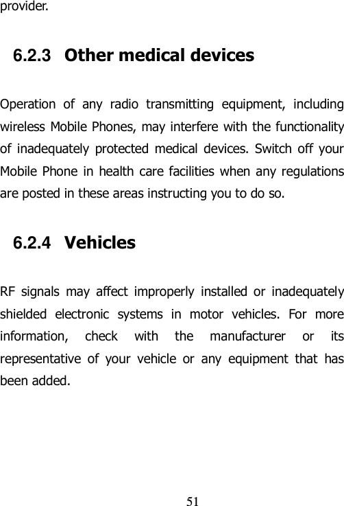                                51 provider. 6.2.3  Other medical devices Operation  of  any  radio  transmitting  equipment,  including wireless Mobile Phones, may interfere with the functionality of  inadequately  protected  medical  devices.  Switch  off  your Mobile  Phone  in  health care facilities  when any regulations are posted in these areas instructing you to do so. 6.2.4  Vehicles RF  signals  may  affect  improperly  installed  or  inadequately shielded  electronic  systems  in  motor  vehicles.  For  more information,  check  with  the  manufacturer  or  its representative  of  your  vehicle  or  any  equipment  that  has been added. 