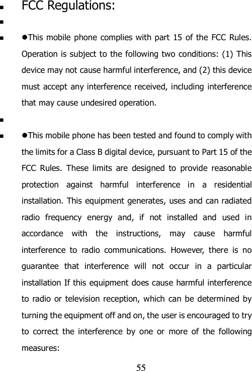                                55  FCC Regulations:    This mobile phone complies with part 15  of the FCC Rules. Operation is subject to the following two conditions: (1) This device may not cause harmful interference, and (2) this device must accept any interference received, including interference that may cause undesired operation.    This mobile phone has been tested and found to comply with the limits for a Class B digital device, pursuant to Part 15 of the FCC  Rules.  These  limits  are  designed  to  provide  reasonable protection  against  harmful  interference  in  a  residential installation. This equipment generates, uses and can radiated radio  frequency  energy  and,  if  not  installed  and  used  in accordance  with  the  instructions,  may  cause  harmful interference  to  radio  communications.  However,  there  is  no guarantee  that  interference  will  not  occur  in  a  particular installation If this equipment does cause harmful interference to radio  or television  reception, which  can be determined by turning the equipment off and on, the user is encouraged to try to  correct  the  interference  by  one  or  more  of  the  following measures: 