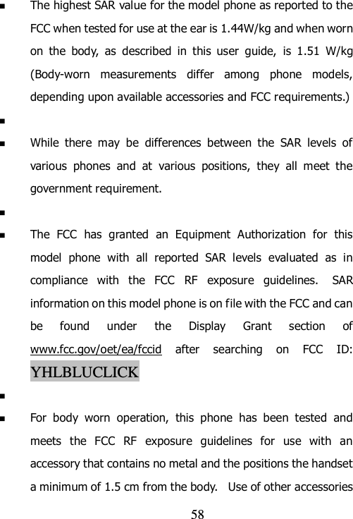                                58  The highest SAR value for the model phone as reported to the FCC when tested for use at the ear is 1.44W/kg and when worn on  the  body,  as  described  in  this  user  guide,  is  1.51  W/kg (Body-worn  measurements  differ  among  phone  models, depending upon available accessories and FCC requirements.)    While  there  may  be  differences  between  the  SAR  levels  of various  phones  and  at  various  positions,  they  all  meet  the government requirement.    The  FCC  has  granted  an  Equipment  Authorization  for  this model  phone  with  all  reported  SAR  levels  evaluated  as  in compliance  with  the  FCC  RF  exposure  guidelines.   SAR information on this model phone is on file with the FCC and can be  found  under  the  Display  Grant  section  of www.fcc.gov/oet/ea/fccid  after  searching  on  FCC  ID: YHLBLUCLICK    For  body  worn  operation,  this  phone  has  been  tested  and meets  the  FCC  RF  exposure  guidelines  for  use  with  an accessory that contains no metal and the positions the handset a minimum of 1.5 cm from the body.   Use of other accessories 