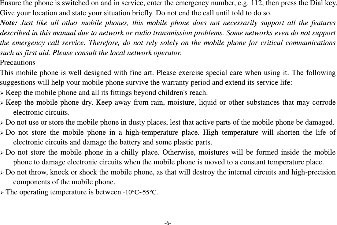 -6- Ensure the phone is switched on and in service, enter the emergency number, e.g. 112, then press the Dial key. Give your location and state your situation briefly. Do not end the call until told to do so. Note:  Just  like  all  other  mobile  phones,  this  mobile  phone  does  not  necessarily  support  all  the  features described in this manual due to network or radio transmission problems. Some networks even do not support the emergency call service. Therefore, do not rely solely on the mobile phone for critical communications such as first aid. Please consult the local network operator. Precautions This mobile phone is well designed with fine art. Please exercise special care when using it. The following suggestions will help your mobile phone survive the warranty period and extend its service life:  Keep the mobile phone and all its fittings beyond children&apos;s reach.  Keep the mobile phone dry. Keep away from rain, moisture, liquid or other substances that may corrode electronic circuits.  Do not use or store the mobile phone in dusty places, lest that active parts of the mobile phone be damaged.  Do  not  store  the  mobile  phone  in  a  high-temperature  place.  High  temperature  will  shorten  the  life  of electronic circuits and damage the battery and some plastic parts.  Do not store the mobile phone in a chilly place. Otherwise, moistures will be formed inside the mobile phone to damage electronic circuits when the mobile phone is moved to a constant temperature place.  Do not throw, knock or shock the mobile phone, as that will destroy the internal circuits and high-precision components of the mobile phone.  The operating temperature is between -10°C ~55°C .  