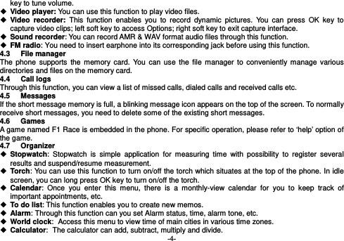  -4- key to tune volume.  Video player: You can use this function to play video files.  Video recorder: This function enables you to record dynamic pictures. You can press OK key to capture video clips; left soft key to access Options; right soft key to exit capture interface.  Sound recorder: You can record AMR &amp; WAV format audio files through this function.  FM radio: You need to insert earphone into its corresponding jack before using this function.   4.3 File manager The phone supports the memory card. You can use the file manager to conveniently manage various directories and files on the memory card. 4.4 Call logs  Through this function, you can view a list of missed calls, dialed calls and received calls etc.   4.5 Messages If the short message memory is full, a blinking message icon appears on the top of the screen. To normally receive short messages, you need to delete some of the existing short messages. 4.6 Games A game named F1 Race is embedded in the phone. For specific operation, please refer to ‘help’ option of the game. 4.7 Organizer  Stopwatch: Stopwatch is simple application for measuring time with possibility to register several results and suspend/resume measurement.    Torch: You can use this function to turn on/off the torch which situates at the top of the phone. In idle screen, you can long press OK key to turn on/off the torch.  Calendar: Once you enter this menu, there is a monthly-view calendar for you to keep track of important appointments, etc.  To do list: This function enables you to create new memos.  Alarm: Through this function can you set Alarm status, time, alarm tone, etc.  World clock: Access this menu to view time of main cities in various time zones.  Calculator: The calculator can add, subtract, multiply and divide. 