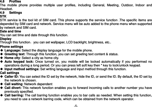  -5- 4.8 Profiles The mobile phone provides multiple user profiles, including General, Meeting, Outdoor, Indoor and Headset. 4.9 Settings STK STK service is the tool kit of SIM card. This phone supports the service function .The specific items are depended by SIM card and network. Service menu will be auto added to the phone menu when supported by network and SIM card. Date and time You can set time and date through this function. Display Through this function，you can set wallpaper, LCD backlight, brightness, etc.. Phone settings  Language: Select the display language for the mobile phone.  Greeting text: Through this function, you can set greeting text content &amp; status.  Home city: Select a city as home city.   Auto keypad lock: Once turned on, you mobile will be locked automatically if you performed no operations during a long period. Or you can press left soft key then * key to lock/unlock keypad.  Input method settings: Set writing language and input method through this function. Call settings  Caller ID: You can select the ID set by the network, hide the ID, or send the ID. By default, the ID set by the network is chosen.  Call waiting: Network dependent  Call divert: This network function enables you to forward incoming calls to another number you have previously specified.    Call barring: The call barring function enables you to bar calls as needed. When setting this function, you need to use a network barring code, which can be obtained from the network operator. 