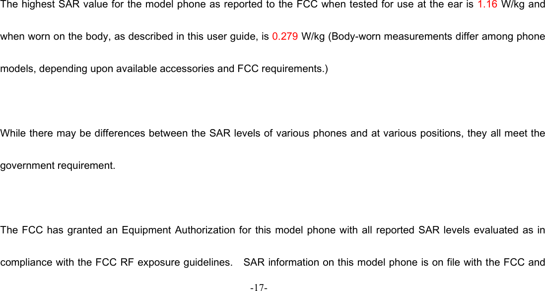  -18-  The highest SAR value for the model phone as reported to the FCC when tested for use at the ear is 1.16 W/kg and when worn on the body, as described in this user guide, is 0.279 W/kg (Body-worn measurements differ among phone models, depending upon available accessories and FCC requirements.)  While there may be differences between the SAR levels of various phones and at various positions, they all meet the government requirement.  The FCC has granted an  Equipment Authorization for this model phone with all reported SAR levels evaluated  as in compliance with the FCC RF exposure guidelines.    SAR information on this model phone is on file with the FCC and -17-