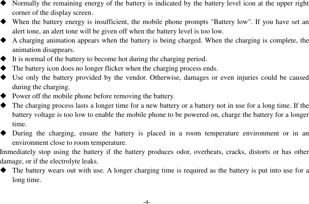  -4-  Normally the remaining energy of the battery is indicated by the battery level icon at the upper right corner of the display screen.  When the battery energy is insufficient, the mobile phone prompts &quot;Battery low&quot;. If you have set an alert tone, an alert tone will be given off when the battery level is too low.  A charging animation appears when the battery is being charged. When the charging is complete, the animation disappears.  It is normal of the battery to become hot during the charging period.  The battery icon does no longer flicker when the charging process ends.  Use only the  battery provided  by the vendor. Otherwise, damages or  even injuries could be  caused during the charging.  Power off the mobile phone before removing the battery.  The charging process lasts a longer time for a new battery or a battery not in use for a long time. If the battery voltage is too low to enable the mobile phone to be powered on, charge the battery for a longer time.  During  the  charging,  ensure  the  battery  is  placed  in  a  room  temperature  environment  or  in  an environment close to room temperature. Immediately stop  using  the  battery if  the battery produces  odor,  overheats,  cracks, distorts  or  has  other damage, or if the electrolyte leaks.  The battery wears out with use. A longer charging time is required as the battery is put into use for a long time.    -4-