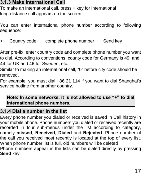   173.1.3 Make international Call To make an international call, press + key for international long-distance call appears on the screen.  You can enter international phone number according to following sequence:  +   Country code    complete phone number    Send key  After pre-fix, enter country code and complete phone number you want to dial. According to conventions, county code for Germany is 49, and 44 for UK and 46 for Sweden, etc. Similar to making an international call, “0” before city code should be removed.  For example, you must dial +86 21 114 if you want to dial Shanghai’s service hotline from another country.  Note: In some networks, it is not allowed to use “+” to dial international phone numbers. 3.1.4 Dial a number in the list Every phone number you dialed or received is saved in Call history in your mobile phone. Phone numbers you dialed or received recently are recorded in four sub-menus under the list according to category, namely missed,  Received, Dialed  and Rejected. Phone number of the call you received most recently is located at the top of every list. When phone number list is full, old numbers will be deleted   Phone numbers appear in the lists can be dialed directly by pressing Send key. 