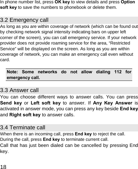   18 In phone number list, press OK key to view details and press Option soft key to save the numbers to phonebook or delete them. 3.2 Emergency call As long as you are within coverage of network (which can be found out by checking network signal intensity indicating bars on upper left corner of the screen), you can call emergency service. If your network provider does not provide roaming service for the area, “Restricted Service” will be displayed on the screen. As long as you are within coverage of network, you can make an emergency call even without card.  Note: Some networks do not allow dialing 112 for emergency call. 3.3 Answer call You can choose different ways to answer calls. You can press Send key or Left soft key to answer. If Any Key Answer is activated in answer mode, you can press any key beside End key and Right soft key to answer calls. 3.4 Terminate call When there is an incoming call, press End key to reject the call. During the call, press End key to terminate current call. Call that has just been dialed can be cancelled by pressing End key. 