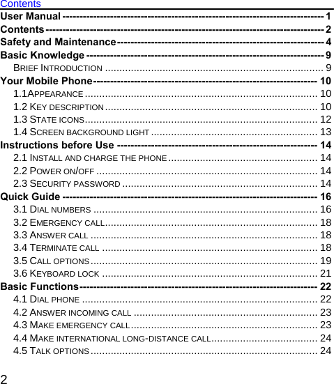   2 Contents User Manual ----------------------------------------------------------------------------- 1 Contents---------------------------------------------------------------------------------- 2 Safety and Maintenance------------------------------------------------------------- 4 Basic Knowledge ---------------------------------------------------------------------- 9 BRIEF INTRODUCTION ............................................................................ 9 Your Mobile Phone------------------------------------------------------------------ 10 1.1APPEARANCE ................................................................................. 10 1.2 KEY DESCRIPTION.......................................................................... 10 1.3 STATE ICONS................................................................................. 12 1.4 SCREEN BACKGROUND LIGHT .......................................................... 13 Instructions before Use ----------------------------------------------------------- 14 2.1 INSTALL AND CHARGE THE PHONE.................................................... 14 2.2 POWER ON/OFF ............................................................................. 14 2.3 SECURITY PASSWORD .................................................................... 14 Quick Guide --------------------------------------------------------------------------- 16 3.1 DIAL NUMBERS .............................................................................. 16 3.2 EMERGENCY CALL.......................................................................... 18 3.3 ANSWER CALL ............................................................................... 18 3.4 TERMINATE CALL ........................................................................... 18 3.5 CALL OPTIONS............................................................................... 19 3.6 KEYBOARD LOCK ........................................................................... 21 Basic Functions---------------------------------------------------------------------- 22 4.1 DIAL PHONE .................................................................................. 22 4.2 ANSWER INCOMING CALL ................................................................ 23 4.3 MAKE EMERGENCY CALL................................................................. 23 4.4 MAKE INTERNATIONAL LONG-DISTANCE CALL..................................... 24 4.5 TALK OPTIONS ............................................................................... 24 