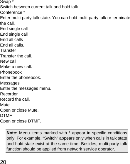   20 Swap * Switch between current talk and hold talk. Conference * Enter multi-party talk state. You can hold multi-party talk or terminate the call. End single call End single call End all calls End all calls. Transfer Transfer the call. New call Make a new call. Phonebook Enter the phonebook. Messages Enter the messages menu. Recorder Record the call. Mute Open or close Mute. DTMF Open or close DTMF.  Note: Menu items marked with * appear in specific conditions only. For example, “Switch” appears only when calls in talk state and hold state exist at the same time. Besides, multi-party talk function should be applied from network service operator. 