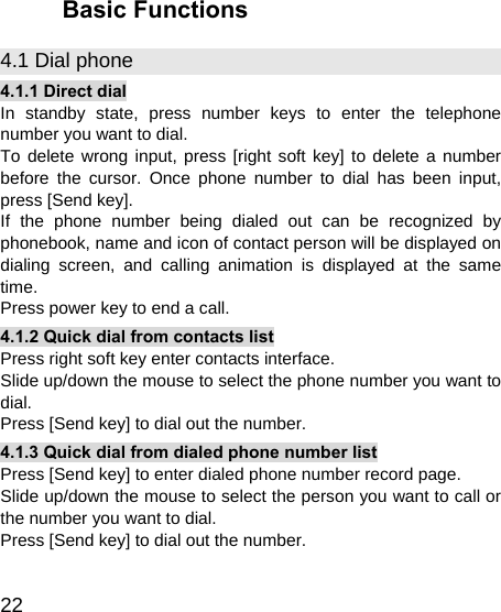   22 Basic Functions 4.1 Dial phone 4.1.1 Direct dial In standby state, press number keys to enter the telephone number you want to dial. To delete wrong input, press [right soft key] to delete a number before the cursor. Once phone number to dial has been input, press [Send key]. If the phone number being dialed out can be recognized by phonebook, name and icon of contact person will be displayed on dialing screen, and calling animation is displayed at the same time. Press power key to end a call. 4.1.2 Quick dial from contacts list Press right soft key enter contacts interface. Slide up/down the mouse to select the phone number you want to dial. Press [Send key] to dial out the number. 4.1.3 Quick dial from dialed phone number list Press [Send key] to enter dialed phone number record page. Slide up/down the mouse to select the person you want to call or the number you want to dial. Press [Send key] to dial out the number. 