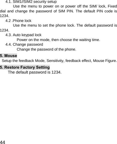   44       4.1. SIM1//SIM2 security setup        Use the menu to power on or power off the SIM/ lock, Fixed dial and change the password of SIM PIN. The default PIN code is 1234.    4.2 .Phone lock          Use the menu to set the phone lock. The default password is 1234.       4.3. Auto keypad lock          Power on the mode, then choose the waiting time.    4.4. Change password          Change the password of the phone. 5. Mouse   Setup the feedback Mode, Sensitivity, feedback effect, Mouse Figure. 5. Restore Factory Setting The default password is 1234.  