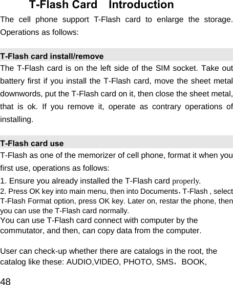   48 T-Flash Card  Introduction The cell phone support T-Flash card to enlarge the storage. Operations as follows: T-Flash card install/remove The T-Flash card is on the left side of the SIM socket. Take out battery first if you install the T-Flash card, move the sheet metal downwords, put the T-Flash card on it, then close the sheet metal, that is ok. If you remove it, operate as contrary operations of installing. T-Flash card use T-Flash as one of the memorizer of cell phone, format it when you first use, operations as follows: 1. Ensure you already installed the T-Flash card properly. 2. Press OK key into main menu, then into Documents，T-Flash , select T-Flash Format option, press OK key. Later on, restar the phone, then you can use the T-Flash card normally. You can use T-Flash card connect with computer by the commutator, and then, can copy data from the computer.  User can check-up whether there are catalogs in the root, the catalog like these: AUDIO,VIDEO, PHOTO, SMS，BOOK, 