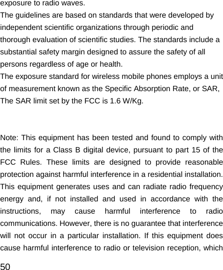   50 exposure to radio waves. The guidelines are based on standards that were developed by independent scientific organizations through periodic and thorough evaluation of scientific studies. The standards include a substantial safety margin designed to assure the safety of all persons regardless of age or health. The exposure standard for wireless mobile phones employs a unit of measurement known as the Specific Absorption Rate, or SAR, The SAR limit set by the FCC is 1.6 W/Kg.    Note: This equipment has been tested and found to comply with the limits for a Class B digital device, pursuant to part 15 of the FCC Rules. These limits are designed to provide reasonable protection against harmful interference in a residential installation. This equipment generates uses and can radiate radio frequency energy and, if not installed and used in accordance with the instructions, may cause harmful interference to radio communications. However, there is no guarantee that interference will not occur in a particular installation. If this equipment does cause harmful interference to radio or television reception, which 
