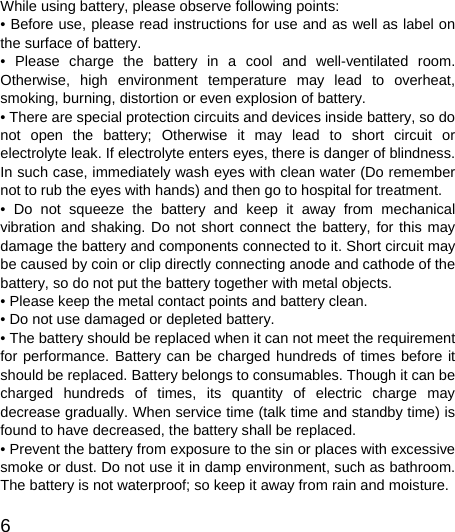   6  While using battery, please observe following points: • Before use, please read instructions for use and as well as label on the surface of battery. • Please charge the battery in a cool and well-ventilated room. Otherwise, high environment temperature may lead to overheat, smoking, burning, distortion or even explosion of battery. • There are special protection circuits and devices inside battery, so do not open the battery; Otherwise it may lead to short circuit or electrolyte leak. If electrolyte enters eyes, there is danger of blindness. In such case, immediately wash eyes with clean water (Do remember not to rub the eyes with hands) and then go to hospital for treatment. • Do not squeeze the battery and keep it away from mechanical vibration and shaking. Do not short connect the battery, for this may damage the battery and components connected to it. Short circuit may be caused by coin or clip directly connecting anode and cathode of the battery, so do not put the battery together with metal objects. • Please keep the metal contact points and battery clean. • Do not use damaged or depleted battery. • The battery should be replaced when it can not meet the requirement for performance. Battery can be charged hundreds of times before it should be replaced. Battery belongs to consumables. Though it can be charged hundreds of times, its quantity of electric charge may decrease gradually. When service time (talk time and standby time) is found to have decreased, the battery shall be replaced. • Prevent the battery from exposure to the sin or places with excessive smoke or dust. Do not use it in damp environment, such as bathroom. The battery is not waterproof; so keep it away from rain and moisture. 
