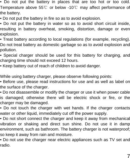   7• Do not put the battery in places that are too hot or too cold. Temperature above 55℃ or below -10℃ may affect performance of the battery. • Do not put the battery in fire so as to avoid explosion. • Do not put the battery in water so as to avoid short circuit inside, resulting in battery overheat, smoking, distortion, damage or even explosion. • Treat battery according to local regulations (for example, recycling). Do not treat battery as domestic garbage so as to avoid explosion and pollution. • Special charger should be used for this battery for charging, and charging time should not exceed 12 hours. • Keep battery out of reach of children to avoid danger.  While using battery charger, please observe following points: • Before use, please read instructions for use and as well as label on the surface of the charger. • Do not disassemble or modify the charger or use it when power cable is damaged; otherwise there will be electric shock or fire, or the charger may be damaged. • Do not touch the charger with wet hands. If the charger contacts water or other liquid, immediately cut off the power supply. • Do not short connect the charger and keep it away from mechanical vibration or shaking and direct sun shine. Do not use it in damp environment, such as bathroom. The battery charger is not waterproof; so keep it away from rain and moisture. • Do not use the charger near electric appliances such as TV set and radio. 