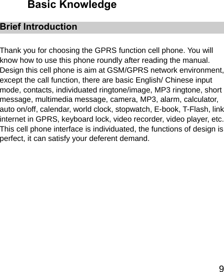   9Basic Knowledge Brief Introduction  Thank you for choosing the GPRS function cell phone. You will know how to use this phone roundly after reading the manual. Design this cell phone is aim at GSM/GPRS network environment, except the call function, there are basic English/ Chinese input mode, contacts, individuated ringtone/image, MP3 ringtone, short message, multimedia message, camera, MP3, alarm, calculator, auto on/off, calendar, world clock, stopwatch, E-book, T-Flash, link internet in GPRS, keyboard lock, video recorder, video player, etc. This cell phone interface is individuated, the functions of design is perfect, it can satisfy your deferent demand.  