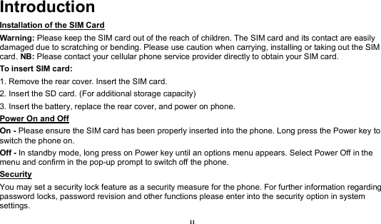  11 Introduction Installation of the SIM Card                                                                           Warning: Please keep the SIM card out of the reach of children. The SIM card and its contact are easily damaged due to scratching or bending. Please use caution when carrying, installing or taking out the SIM card. NB: Please contact your cellular phone service provider directly to obtain your SIM card. To insert SIM card: 1. Remove the rear cover. Insert the SIM card.   2. Insert the SD card. (For additional storage capacity) 3. Insert the battery, replace the rear cover, and power on phone. Power On and Off                                                                                    On - Please ensure the SIM card has been properly inserted into the phone. Long press the Power key to switch the phone on. Off - In standby mode, long press on Power key until an options menu appears. Select Power Off in the menu and confirm in the pop-up prompt to switch off the phone. Security                                                                                              You may set a security lock feature as a security measure for the phone. For further information regarding password locks, password revision and other functions please enter into the security option in system settings. 