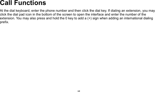  12 Call Functions                                                 At the dial keyboard, enter the phone number and then click the dial key. If dialing an extension, you may click the dial pad icon in the bottom of the screen to open the interface and enter the number of the extension. You may also press and hold the 0 key to add a (+) sign when adding an international dialing prefix.   