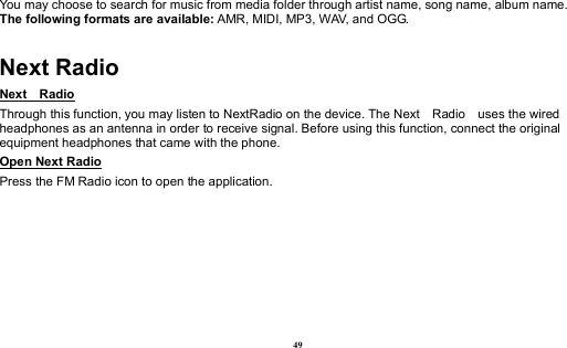  49 You may choose to search for music from media folder through artist name, song name, album name.     The following formats are available: AMR, MIDI, MP3, WAV, and OGG. Next Radio Next  Radio                                                                                               Through this function, you may listen to NextRadio on the device. The Next    Radio    uses the wired headphones as an antenna in order to receive signal. Before using this function, connect the original equipment headphones that came with the phone. Open Next Radio                                                                                                                        Press the FM Radio icon to open the application. 